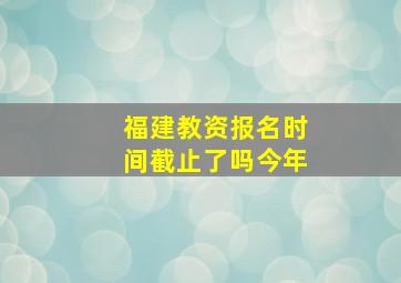 福建教资报名时间截止了吗今年