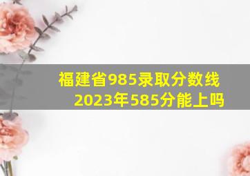 福建省985录取分数线2023年585分能上吗