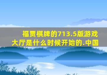 福贾棋牌的713.5版游戏大厅是什么时候开始的.中国