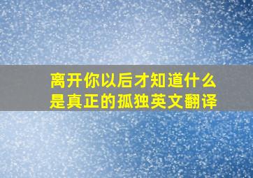 离开你以后才知道什么是真正的孤独英文翻译