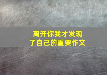 离开你我才发现了自己的重要作文