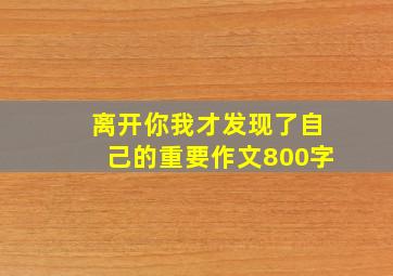 离开你我才发现了自己的重要作文800字