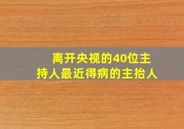 离开央视的40位主持人最近得病的主抬人