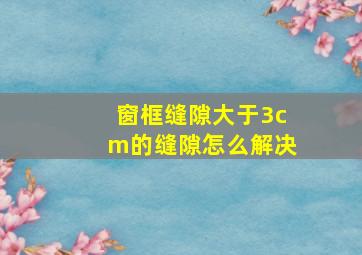 窗框缝隙大于3cm的缝隙怎么解决