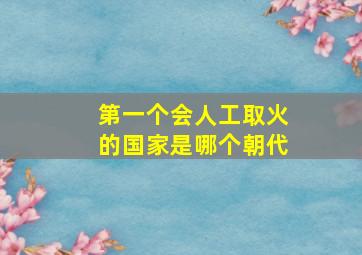 第一个会人工取火的国家是哪个朝代