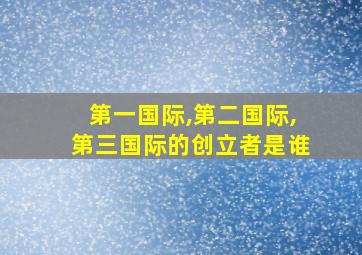 第一国际,第二国际,第三国际的创立者是谁