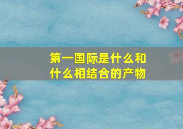 第一国际是什么和什么相结合的产物