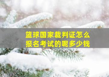 篮球国家裁判证怎么报名考试的呢多少钱