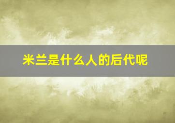 米兰是什么人的后代呢