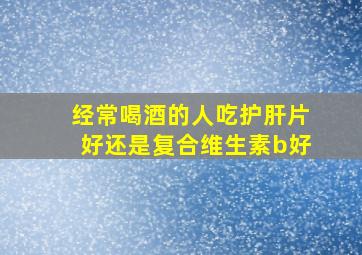 经常喝酒的人吃护肝片好还是复合维生素b好