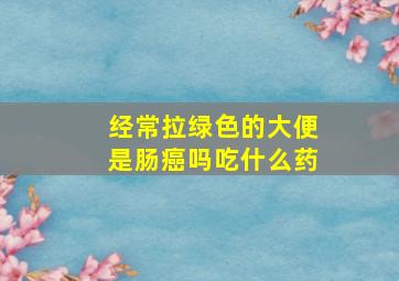 经常拉绿色的大便是肠癌吗吃什么药