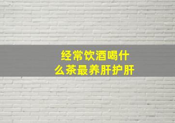 经常饮酒喝什么茶最养肝护肝