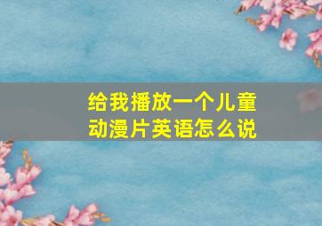 给我播放一个儿童动漫片英语怎么说