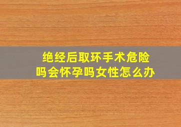 绝经后取环手术危险吗会怀孕吗女性怎么办