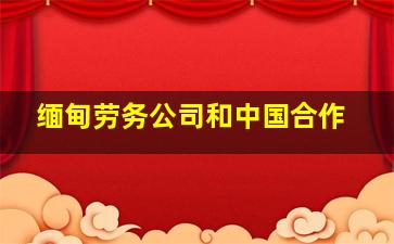 缅甸劳务公司和中国合作