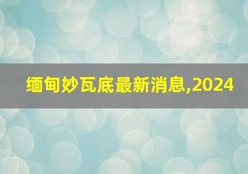 缅甸妙瓦底最新消息,2024