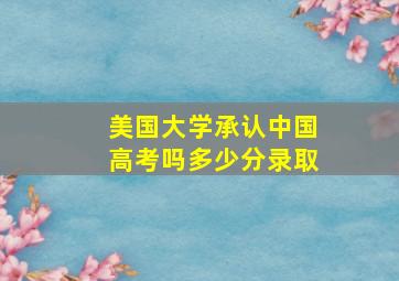 美国大学承认中国高考吗多少分录取