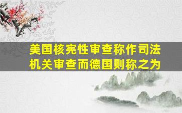 美国核宪性审查称作司法机关审查而德国则称之为