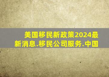 美国移民新政策2024最新消息.移民公司服务.中国