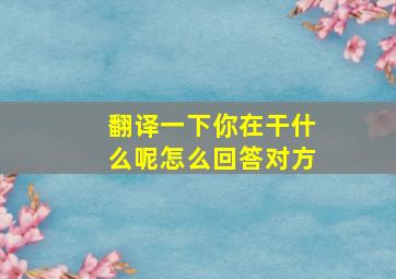 翻译一下你在干什么呢怎么回答对方