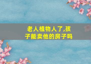 老人植物人了,孩子能卖他的房子吗