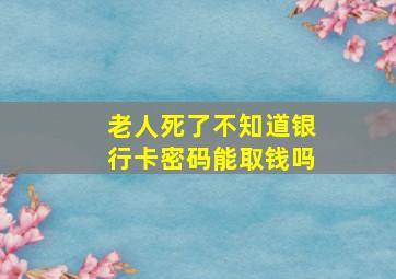 老人死了不知道银行卡密码能取钱吗