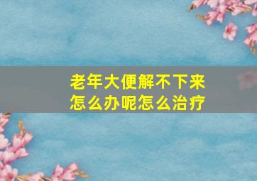 老年大便解不下来怎么办呢怎么治疗