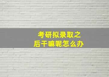 考研拟录取之后干嘛呢怎么办