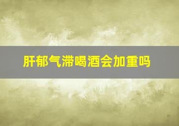 肝郁气滞喝酒会加重吗