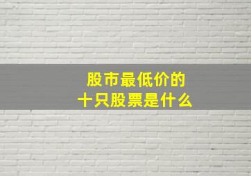 股市最低价的十只股票是什么