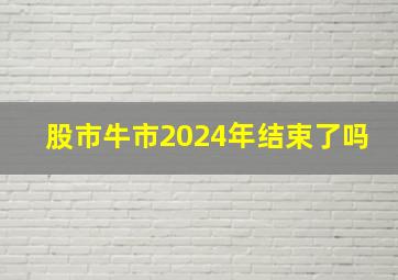 股市牛市2024年结束了吗