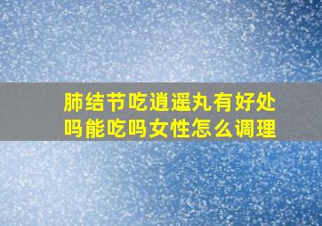 肺结节吃逍遥丸有好处吗能吃吗女性怎么调理