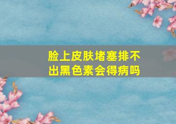 脸上皮肤堵塞排不出黑色素会得病吗