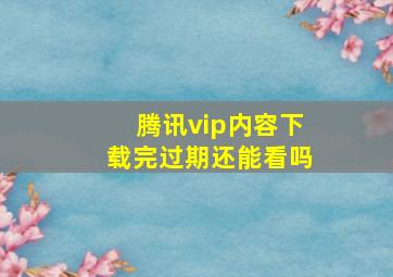 腾讯vip内容下载完过期还能看吗