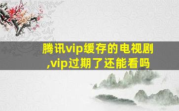 腾讯vip缓存的电视剧,vip过期了还能看吗