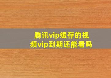 腾讯vip缓存的视频vip到期还能看吗