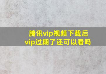 腾讯vip视频下载后vip过期了还可以看吗