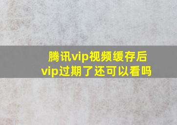 腾讯vip视频缓存后vip过期了还可以看吗