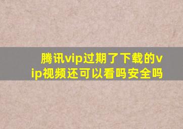 腾讯vip过期了下载的vip视频还可以看吗安全吗