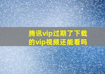 腾讯vip过期了下载的vip视频还能看吗