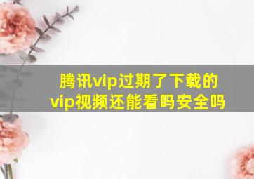 腾讯vip过期了下载的vip视频还能看吗安全吗