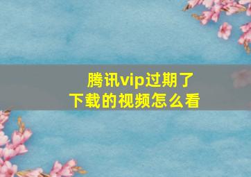 腾讯vip过期了下载的视频怎么看