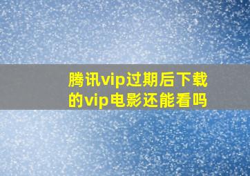 腾讯vip过期后下载的vip电影还能看吗