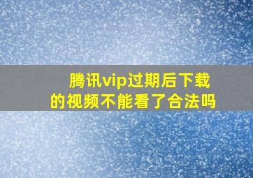 腾讯vip过期后下载的视频不能看了合法吗