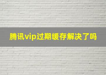 腾讯vip过期缓存解决了吗