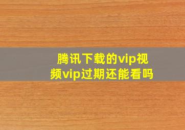 腾讯下载的vip视频vip过期还能看吗