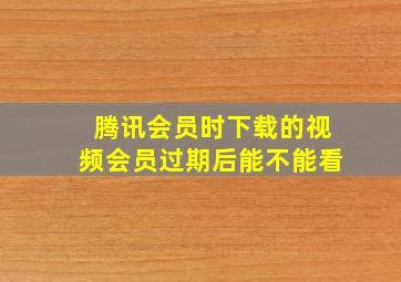 腾讯会员时下载的视频会员过期后能不能看