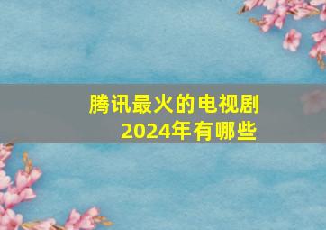 腾讯最火的电视剧2024年有哪些