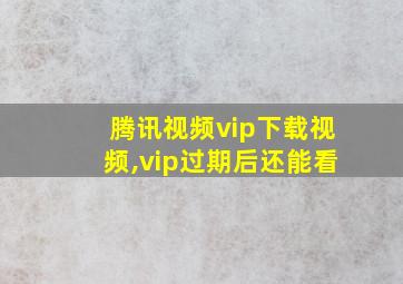 腾讯视频vip下载视频,vip过期后还能看