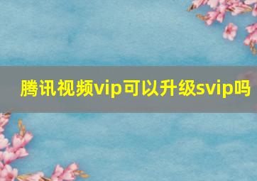 腾讯视频vip可以升级svip吗